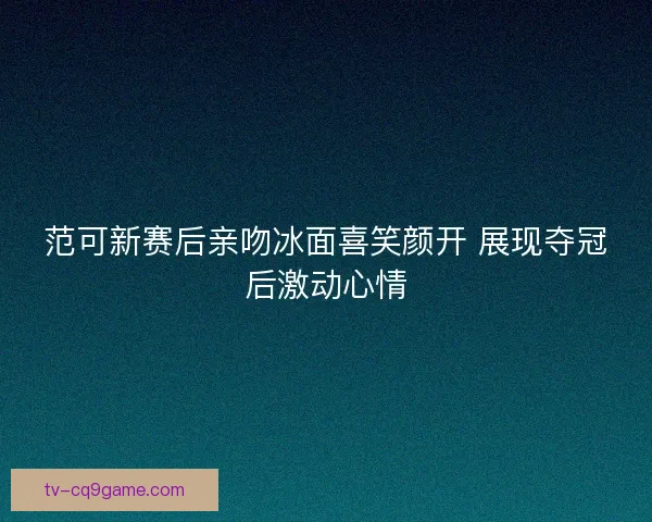 范可新赛后亲吻冰面喜笑颜开 展现夺冠后激动心情