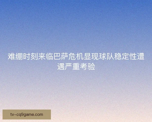 难绷时刻来临巴萨危机显现球队稳定性遭遇严重考验