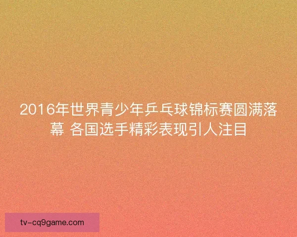 2016年世界青少年乒乓球锦标赛圆满落幕 各国选手精彩表现引人注目