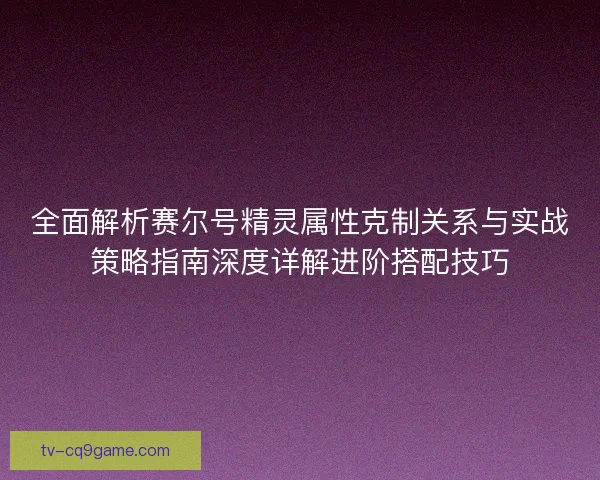 全面解析赛尔号精灵属性克制关系与实战策略指南深度详解进阶搭配技巧 全面解析赛尔号精灵属性克制关系与实战策略指南深度详解进阶搭配技巧