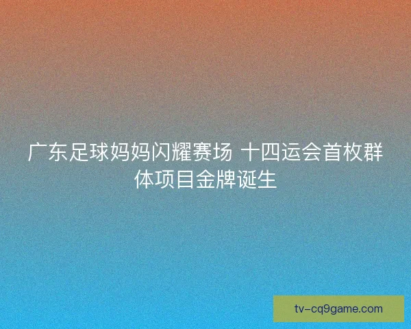 广东足球妈妈闪耀赛场 十四运会首枚群体项目金牌诞生