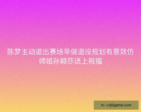 陈梦主动退出赛场早做退役规划有意效仿师姐孙颖莎送上祝福