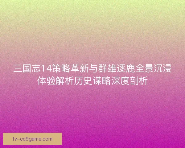 三国志14策略革新与群雄逐鹿全景沉浸体验解析历史谋略深度剖析