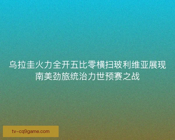 乌拉圭火力全开五比零横扫玻利维亚展现南美劲旅统治力世预赛之战