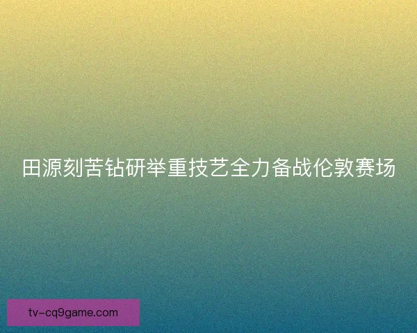 田源刻苦钻研举重技艺全力备战伦敦赛场