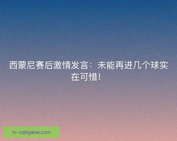 西蒙尼赛后激情发言：未能再进几个球实在可惜！