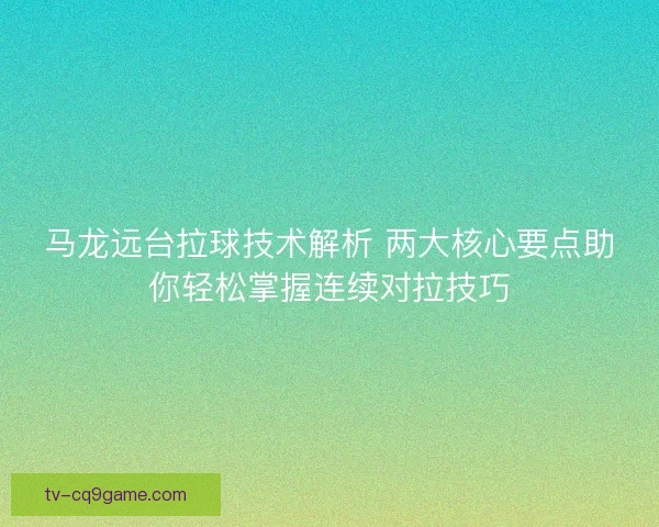 马龙远台拉球技术解析 两大核心要点助你轻松掌握连续对拉技巧