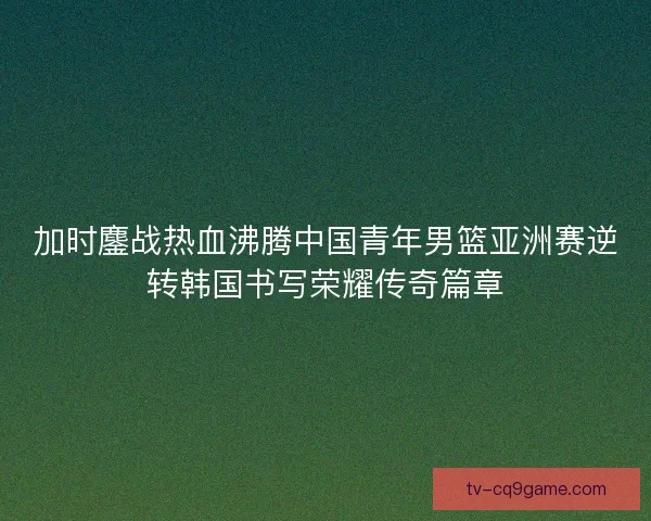 加时鏖战热血沸腾中国青年男篮亚洲赛逆转韩国书写荣耀传奇篇章 加时鏖战热血沸腾中国青年男篮亚洲赛逆转韩国书写荣耀传奇篇章