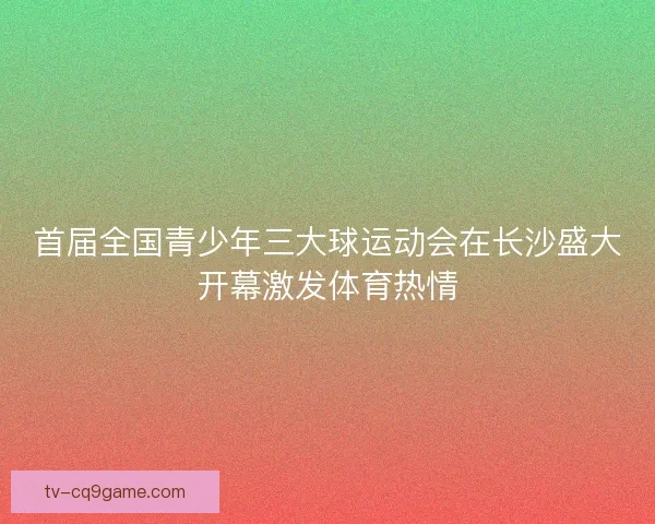 首届全国青少年三大球运动会在长沙盛大开幕激发体育热情 首届全国青少年三大球运动会在长沙盛大开幕激发体育热情