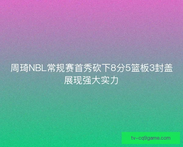 周琦NBL常规赛首秀砍下8分5篮板3封盖展现强大实力