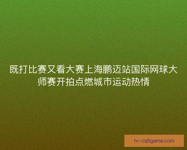 既打比赛又看大赛上海鹏迈站国际网球大师赛开拍点燃城市运动热情