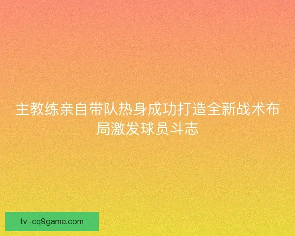 主教练亲自带队热身成功打造全新战术布局激发球员斗志